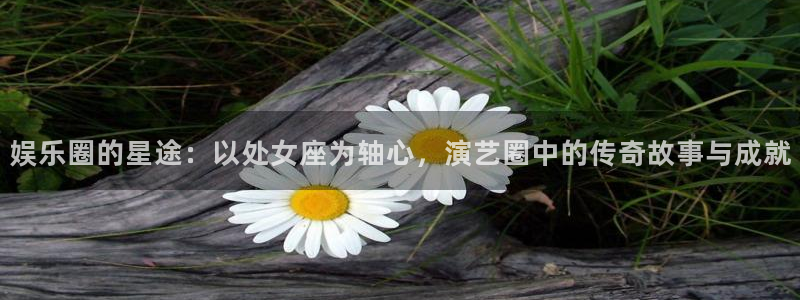 卧龙娱乐平台开户链接：娱乐圈的星途：以处女座为轴心，演艺圈中的传奇故事与成就